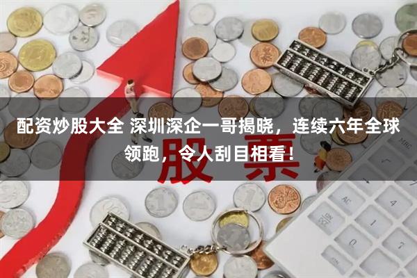 配资炒股大全 深圳深企一哥揭晓，连续六年全球领跑，令人刮目相看！