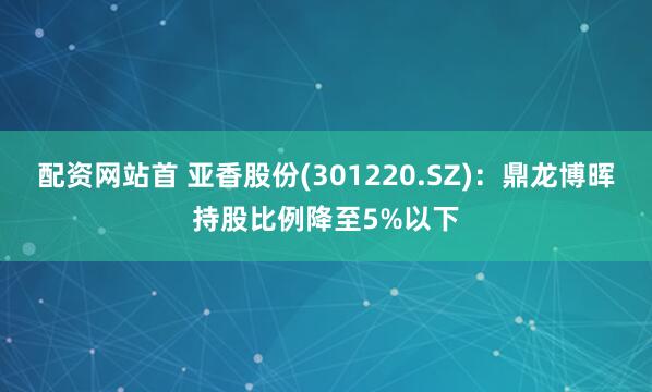 配资网站首 亚香股份(301220.SZ)：鼎龙博晖持股比例降至5%以下