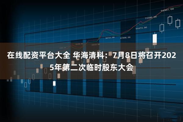 在线配资平台大全 华海清科：7月8日将召开2025年第二次临时股东大会