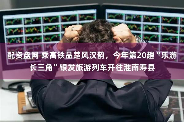 配资盘网 乘高铁品楚风汉韵，今年第20趟“乐游长三角”银发旅游列车开往淮南寿县