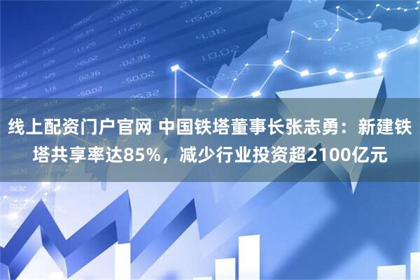 线上配资门户官网 中国铁塔董事长张志勇：新建铁塔共享率达85%，减少行业投资超2100亿元