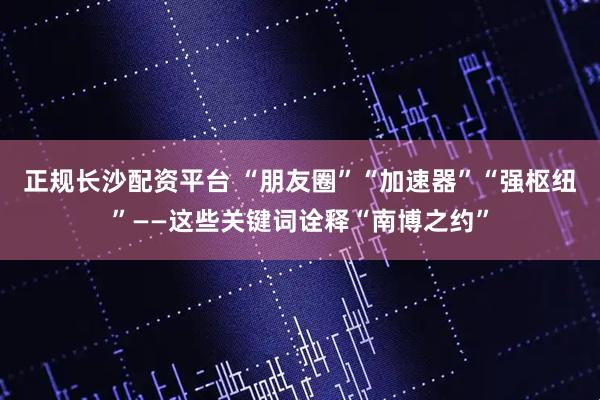 正规长沙配资平台 “朋友圈”“加速器”“强枢纽”——这些关键词诠释“南博之约”