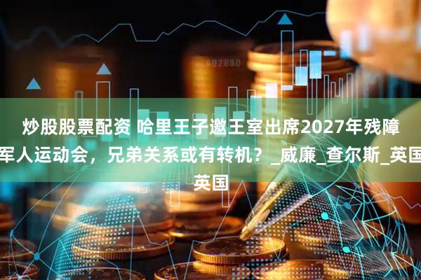炒股股票配资 哈里王子邀王室出席2027年残障军人运动会，兄弟关系或有转机？_威廉_查尔斯_英国