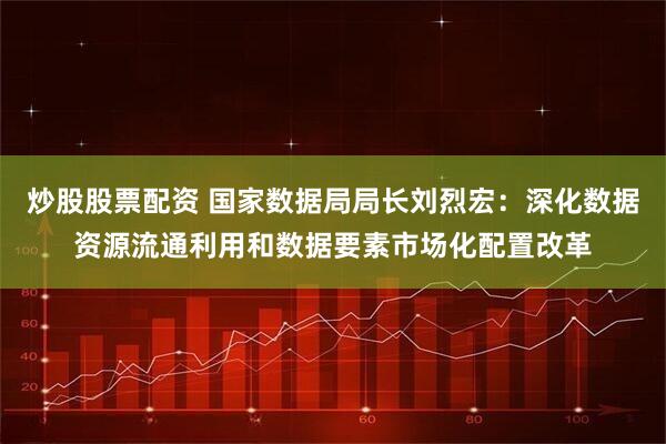 炒股股票配资 国家数据局局长刘烈宏：深化数据资源流通利用和数据要素市场化配置改革