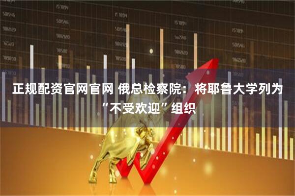 正规配资官网官网 俄总检察院：将耶鲁大学列为“不受欢迎”组织