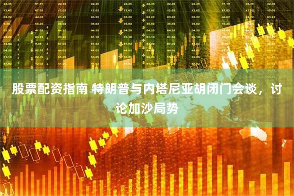 股票配资指南 特朗普与内塔尼亚胡闭门会谈，讨论加沙局势