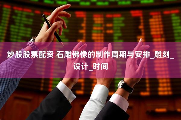 炒股股票配资 石雕佛像的制作周期与安排_雕刻_设计_时间