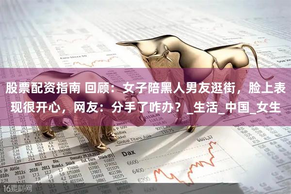股票配资指南 回顾：女子陪黑人男友逛街，脸上表现很开心，网友：分手了咋办？_生活_中国_女生
