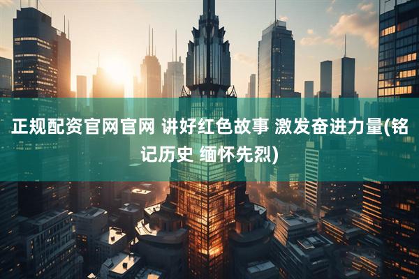 正规配资官网官网 讲好红色故事 激发奋进力量(铭记历史 缅怀先烈)