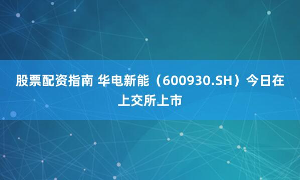 股票配资指南 华电新能（600930.SH）今日在上交所上市
