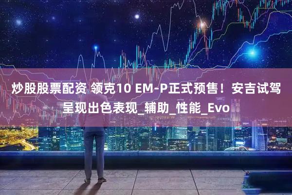 炒股股票配资 领克10 EM-P正式预售！安吉试驾呈现出色表现_辅助_性能_Evo
