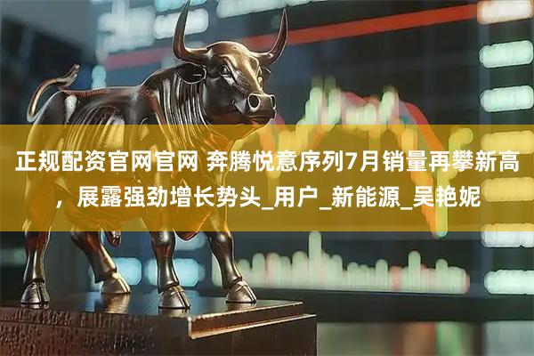 正规配资官网官网 奔腾悦意序列7月销量再攀新高，展露强劲增长势头_用户_新能源_吴艳妮