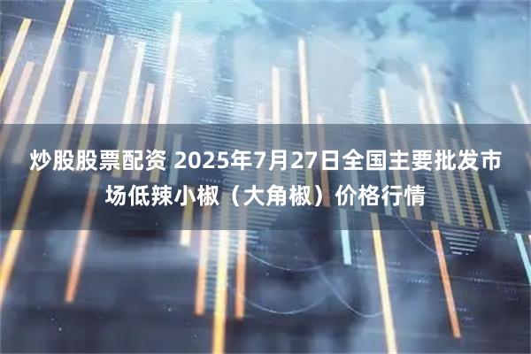 炒股股票配资 2025年7月27日全国主要批发市场低辣小椒（大角椒）价格行情