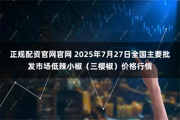 正规配资官网官网 2025年7月27日全国主要批发市场低辣小椒（三樱椒）价格行情
