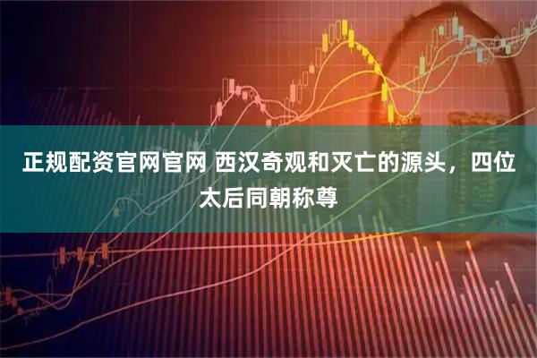 正规配资官网官网 西汉奇观和灭亡的源头，四位太后同朝称尊