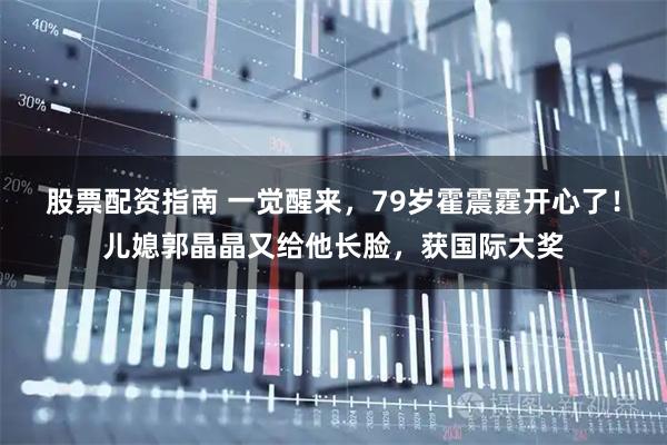 股票配资指南 一觉醒来，79岁霍震霆开心了！儿媳郭晶晶又给他长脸，获国际大奖