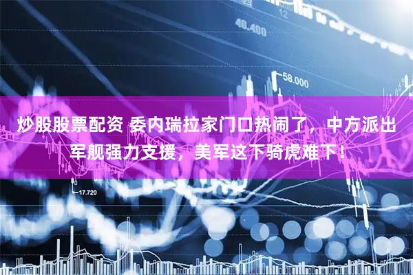 炒股股票配资 委内瑞拉家门口热闹了,中方派出军舰强力支援,美军这下骑虎难下!