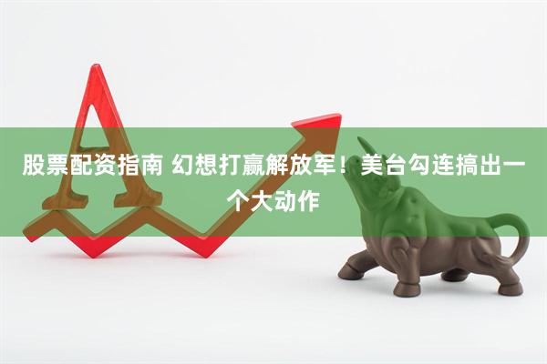 股票配资指南 幻想打赢解放军！美台勾连搞出一个大动作