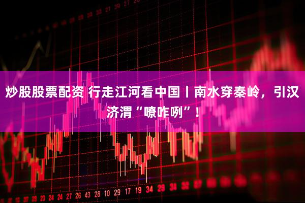 炒股股票配资 行走江河看中国丨南水穿秦岭，引汉济渭“嘹咋咧”！