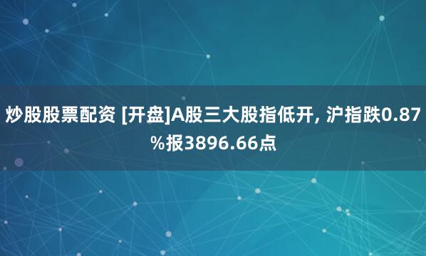 炒股股票配资 [开盘]A股三大股指低开, 沪指跌0.87%报3896.66点