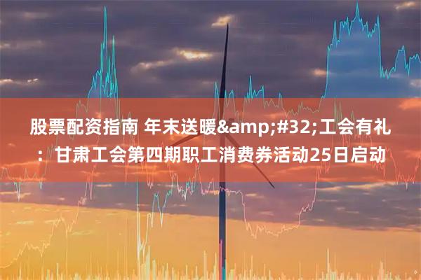 股票配资指南 年末送暖 工会有礼：甘肃工会第四期职工消费券活动25日启动