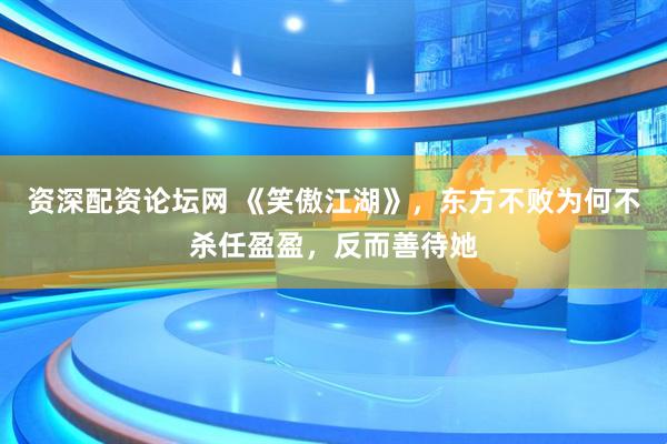 资深配资论坛网 《笑傲江湖》，东方不败为何不杀任盈盈，反而善待她