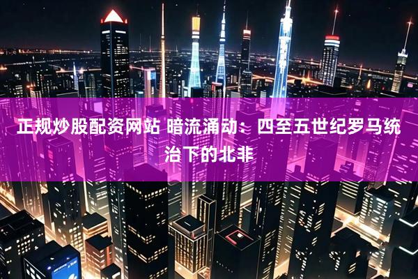 正规炒股配资网站 暗流涌动：四至五世纪罗马统治下的北非