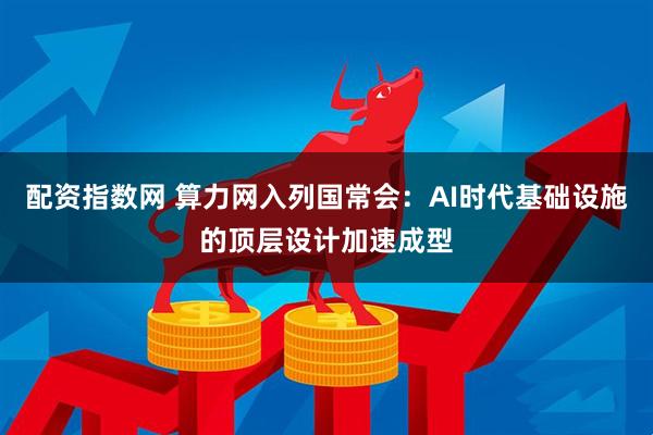 配资指数网 算力网入列国常会：AI时代基础设施的顶层设计加速成型