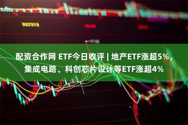 配资合作网 ETF今日收评 | 地产ETF涨超5%，集成电路、科创芯片设计等ETF涨超4%
