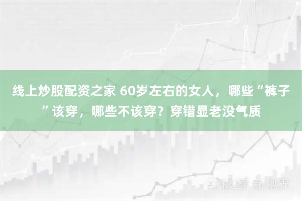 线上炒股配资之家 60岁左右的女人,哪些“裤子”该穿,哪些不该穿?穿错显老没气质