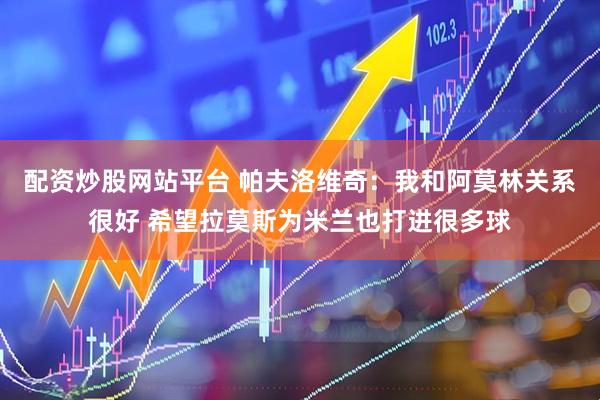 配资炒股网站平台 帕夫洛维奇：我和阿莫林关系很好 希望拉莫斯为米兰也打进很多球