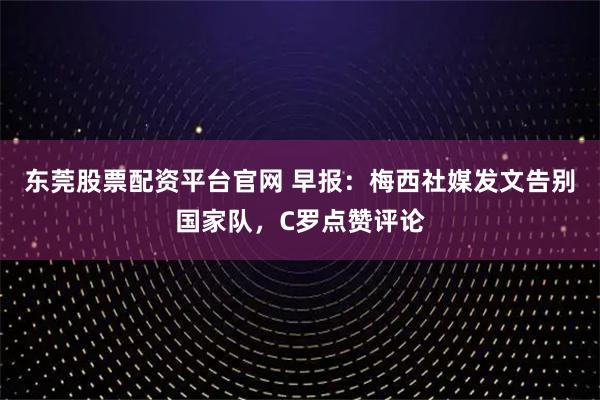 东莞股票配资平台官网 早报：梅西社媒发文告别国家队，C罗点赞评论